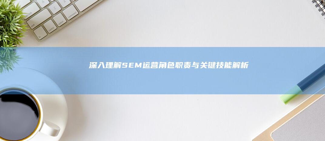 深入理解SEM运营：角色、职责与关键技能解析